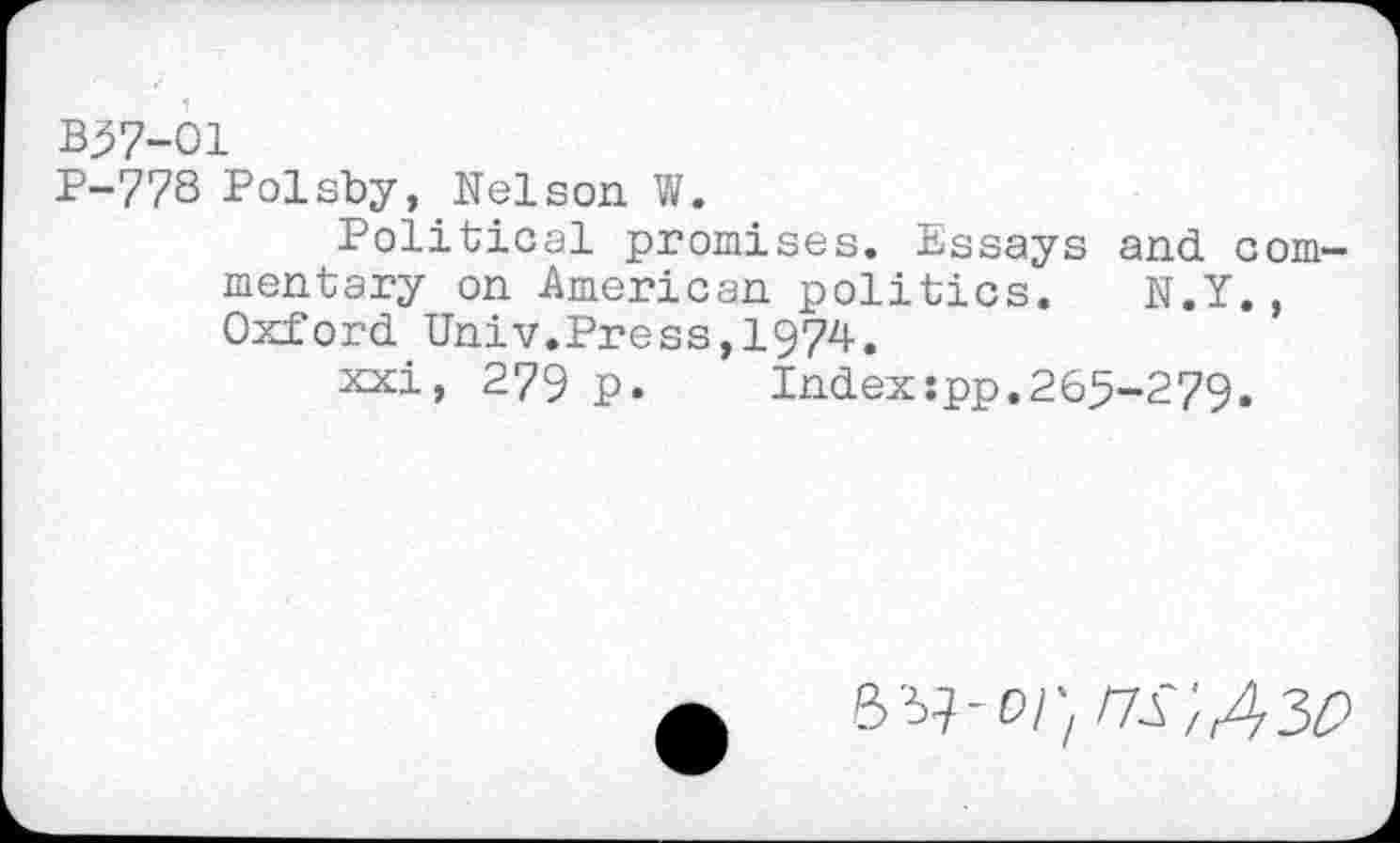 ﻿B57-O1
P-778 Polsby, Nelson W.
Political promises. Essays and commentary on American politics. N.Y., Oxford Univ.Press,1974.
xxi, 279 p. Indexspp.265-279.
